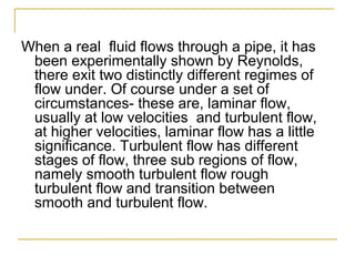 When a real fluid flows through a pipe, it has
been experimentally shown by Reynolds,
there exit two distinctly different regimes of
flow under. Of course under a set of
circumstances- these are, laminar flow,
usually at low velocities and turbulent flow,
at higher velocities, laminar flow has a little
significance. Turbulent flow has different
stages of flow, three sub regions of flow,
namely smooth turbulent flow rough
turbulent flow and transition between
smooth and turbulent flow.

 