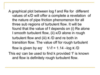 A graphical plot between log f and Re for different
values of κ/D will offer a complete a revelation of
the nature of pipe friction phenomenon for all
three sub regions of turbulent flow. It will be
found that the value of f depends on (i) Re alone
I smooth turbulent flow, (ii) κ/D alone in rough
turbulent flow and (iii) κ /D and re both in
transition flow. The value off for rough turbulent
flow is given by eqn

1/√f = 1.14 –log κ /D

This eqn can be used to find k provided ‘f’ is known
and flow is definitely rough turbulent flow.

 