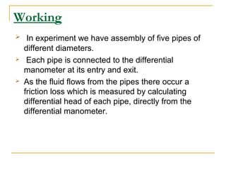 Working






In experiment we have assembly of five pipes of
different diameters.
Each pipe is connected to the differential
manometer at its entry and exit.
As the fluid flows from the pipes there occur a
friction loss which is measured by calculating
differential head of each pipe, directly from the
differential manometer.

 