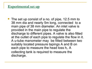 Experimental set up



The set up consist of a no. of pipe, 12.5 mm to
38 mm dia and nearly 5m long, connected to a
main pipe of 38 mm diameter. An inlet valve is
provided in the main pipe to regulate the
discharge to different pipes. A valve is also fitted
at the outlet of each pipe to regulate the flow in it.
A u-tube manometer may be fitted between two
suitably located pressure tapings A and B on
each pipe to measure the head loss hf. A
collecting tank is required to measure the
discharge.

 