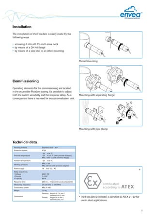 3
Technical data
Mounting with separating flange
Mounting with pipe clamp
Thread mounting
A
B
Installation
The installation of the FlowJam is easily made by the
following ways
•	 screwing it into a G 1½-inch-srew neck
•	 by means of a DN 40 flange
•	 by means of a pipe clip or an other mounting
Commissioning
Operating elements for the commissioning are located
in the accessible FlowJam casing. It‘s possible to adjust
both the switch sensibility and the response delay. As a
consequence there is no need for an extra evaluation unit.
Housing material Stainless steel 1.4571
Protective system IP 65
Process temperature
-20…+80 °C
-20…+220 °C (with process-adapter)
Max. 1000 °C (with ceramic-flange)
Ambient temperature -20…+60 °C
Working pressure
Max. 1 bar
Max. 20 bar (with process-adapter)
Power supply 18…24 V DC / AC
Relay output max.
• Voltage
• Current
• Capacity
250 V AC
1 A AC
60 W
Response time 250 ms …15 s (continuously adjustable)
Measuring frequency 24.125 GHz; ± 100 MHz
Transmitting power Max. 5 mW
Weight 1.0 kg
Dimensions
Housing:	 length of 216 mm /
	 diameter of 52 mm
Thread:	 length of 30 mm /
	 diameter of G 1½”
* The FlowJam S (remote) is certified to ATEX 21, 22 for
use in dust applications.
certificated
according to ATEX
*
 