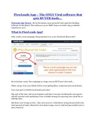 FlowLeads App – The ONLY Viral software that
gets BUYER leads...
FlowLeads App Review - By far the fastest, most powerful viral email list building
software on the planet. This software is your BEST chance at build a big, profitable
email list in 2017.
What Is FlowLeads App?
Why would a viral campaign that generated over 4,700 Facebook Shares fail?
By viral share count, this campaign is a huge success BUT here's the truth...
When you go viral, your REAL GOAL is not getting likes, comments and social shares.
Your real goal is LEADS (viral leads) and sales!
But 95% of the time, this never happens and that's everyone including the top experts
will tell you that viral marketing is not a reliable strategy for growing your email list or
making sales.
But there were wrong, in fact... they were 50,000+ subscribers wrong because that's the
total amount of leads collected in 2016 alone using a secret viral lead gen method you've
never heard of.
 