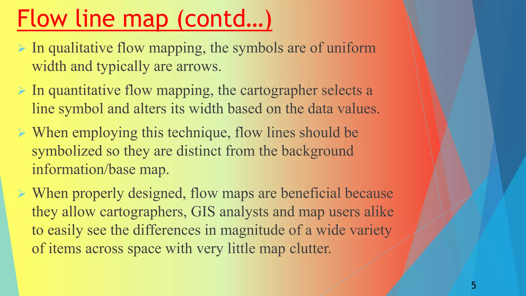 Flow line map (contd…)
 In qualitative flow mapping, the symbols are of uniform
width and typically are arrows.
 In quantitative flow mapping, the cartographer selects a
line symbol and alters its width based on the data values.
 When employing this technique, flow lines should be
symbolized so they are distinct from the background
information/base map.
 When properly designed, flow maps are beneficial because
they allow cartographers, GIS analysts and map users alike
to easily see the differences in magnitude of a wide variety
of items across space with very little map clutter.
5
 