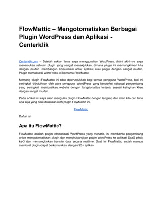 FlowMattic – Mengotomatiskan Berbagai
Plugin WordPress dan Aplikasi -
Centerklik
Centerklik.com - Setelah sekian lama saya menggunakan WordPress, disini akhirnya saya
menemukan sebuah plugin yang sangat menakjubkan, dimana plugin ini memungkinkan kita
dengan mudah membangun komunikasi antar aplikasi atau plugin dengan sangat mudah.
Plugin otomatisasi WordPress ini bernama FlowMattic.
Memang plugin FlowMattic ini tidak diperuntukkan bagi semua pengguna WordPress, tapi ini
seringkali dibutuhkan oleh para pengguna WordPress yang berprofesi sebagai pengembang
yang seringkali membuatkan website dengan fungsionalitas tertentu sesuai keinginan klien
dengan sangat mudah.
Pada artikel ini saya akan mengulas plugin FlowMattic dengan lengkap dan mari kita cari tahu
apa saja yang bisa dilakukan oleh plugin FlowMattic ini.
FlowMattic
Daftar Isi
Apa itu FlowMattic?
FlowMattic adalah plugin otomatisasi WordPress yang menarik, ini membantu pengembang
untuk mengotomatiskan plugin dan menghubungkan plugin WordPress ke aplikasi SaaS pihak
ke-3 dan memungkinkan transfer data secara realtime. Saat ini FlowMattic sudah mampu
membuat plugin dapat berkomunikasi dengan 95+ aplikasi.
 
