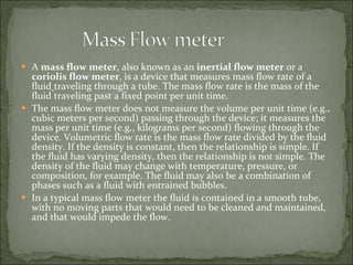 A  mass flow meter , also known as an  inertial flow meter  or a  coriolis flow meter , is a device that measures mass flow rate of a   fluid   traveling through a tube. The mass flow rate is the mass of the fluid traveling past a fixed point per unit time. The mass flow meter does not measure the volume per unit time (e.g., cubic meters per second) passing through the device; it measures the mass per unit time (e.g., kilograms per second) flowing through the device. Volumetric flow rate is the mass flow rate divided by the fluid density. If the density is constant, then the relationship is simple. If the fluid has varying density, then the relationship is not simple. The density of the fluid may change with temperature, pressure, or composition, for example. The fluid may also be a combination of phases such as a fluid with entrained bubbles. In a typical mass flow meter the fluid is contained in a smooth tube, with no moving parts that would need to be cleaned and maintained, and that would impede the flow. 