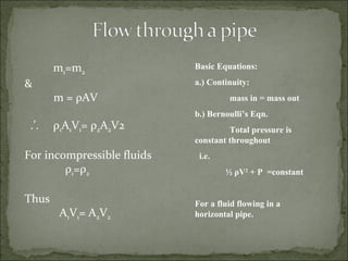 Basic Equations: a.) Continuity: mass in = mass out b.) Bernoulli’s Eqn. Total pressure is  constant throughout i.e. ½  ρ V 2  + P  =constant For a fluid flowing in a horizontal pipe.   m 1 =m 2 & m =  ρ AV .’.  ρ 1 A 1 V 1 =  ρ 2 A 2 V2 For incompressible fluids ρ 1 = ρ 2 Thus  A 1 V 1 = A 2 V 2 