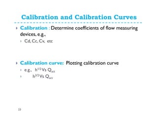 Calibration and Calibration Curves
23
Calibration : Determine coefficients of flow measuring
devices, e.g.,
Cd, Cc, Cv, etc
Calibration curve: Plotting calibration curve
e.g., h1/2 Vs Qact
h3/2 Vs Qact
 