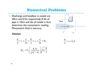 Numerical Problems
24
Discharge and headloss in nozzle are
20L/s and 0.5m respectively. If dia of
pipe is 10cm and dia of nozzle is 4cm,
determine the manometric reading.
Manometric fluid is mercury.
1 2
h
LH
g
v
z
P
g
v
z
P
+++=++
22
2
2
2
2
2
1
1
1
γγ
hSx
P
m+=
γ
1
Solution:
γ
1
2
2
2
1
21
2
P
g
AA
AA
CQ dact








−
=
5cm
 
