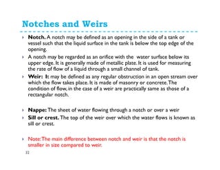 Notches and Weirs
32
Notch. A notch may be defined as an opening in the side of a tank or
vessel such that the liquid surface in the tank is below the top edge of the
opening.
A notch may be regarded as an orifice with the water surface below its
upper edge. It is generally made of metallic plate. It is used for measuring
the rate of flow of a liquid through a small channel of tank.
Weir: It may be defined as any regular obstruction in an open stream over
which the flow takes place. It is made of masonry or concrete.The
condition of flow, in the case of a weir are practically same as those of a
rectangular notch.
Nappe: The sheet of water flowing through a notch or over a weir
Sill or crest. The top of the weir over which the water flows is known as
sill or crest.
Note:The main difference between notch and weir is that the notch is
smaller in size compared to weir.
 