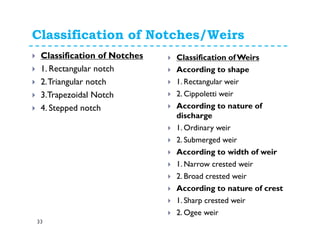 Classification of Notches/Weirs
33
Classification of Notches
1. Rectangular notch
2.Triangular notch
3.Trapezoidal Notch
4. Stepped notch
Classification ofWeirs
According to shape
1. Rectangular weir
2. Cippoletti weir
According to nature of
discharge
1. Ordinary weir
2. Submerged weir
According to width of weir
1. Narrow crested weir
2. Broad crested weir
According to nature of crest
1. Sharp crested weir
2. Ogee weir
 