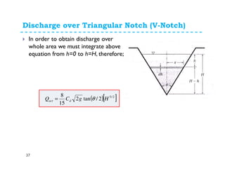 Discharge over Triangular Notch (V-Notch)
37
In order to obtain discharge over
whole area we must integrate above
equation from h=0 to h=H, therefore;
( )[ ]2/5
2/tan2
15
8
HgCQ dact θ=
 