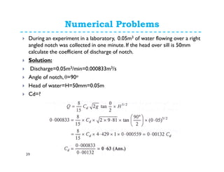 Numerical Problems
39
During an experiment in a laboratory, 0.05m3 of water flowing over a right
angled notch was collected in one minute. If the head over sill is 50mm
calculate the coefficient of discharge of notch.
Solution:
Discharge=0.05m3/min=0.000833m3/s
Angle of notch, θ=90o
Head of water=H=50mm=0.05m
Cd=?
 