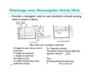 Discharge over Rectangular Notch/Weir
42
Consider a rectangular notch or weir provided in channel carrying
water as shown in figure.
Figure: flow over rectangular notch/weir
H=height of water above crest of
notch/weir
P =height of notch/weir
L =length of notch/weir
dh=height of strip
h= height of liquid above strip
L(dh)=area of strip
Vo = Approach velocity
Theoretical velocity of strip neglecting
approach velocity =
Thus,
discharge passing through strips
=
gh2
velocityArea×
 