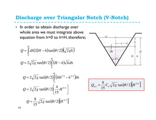 Discharge over Triangular Notch (V-Notch)
44
In order to obtain discharge over
whole area we must integrate above
equation from h=0 to h=H, therefore;
( ) ( )( )( )
( ) ( ) dhhhHgQ
ghhHdhQ
H
H
∫
∫
−=
−=
0
0
2/tan22
22/tan2
θ
θ
( ) ( )
( ) 





=
−= ∫
2/5
0
2/32/1
15
4
2/tan22
2/tan22
HgQ
dhhHhgQ
H
θ
θ
( )[ ]2/5
2/tan2
15
8
HgQ θ=
( )[ ]2/5
2/tan2
15
8
HgCQ dact θ=
 