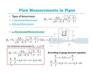 Flow Measurements in Pipes
8
Types ofVenturimeter
a. HorizontalVenturimeter
b.Vertical Venturimeter
a. HorizontalVenturimeter h
x
y
1
2
γγ
21 P
yhSx
P
m =+−−
)()(21
hhSxyhS
PP
mm −=−−=−
γγ
( )21
21
2
2
2
1
21
22 zzg
PP
g
AA
AA
CQ dact −+





−
−
=
γγ
( ) 021 =− zz
)()(21
hhSxyhS
PP
mm −=−−=−
γγ






−
−
=
γγ
21
2
2
2
1
21
2
PP
g
AA
AA
CQ dact
For horizontal venturimeter,






−
−
=
γγ
21
2
2
2
1
21
2
PP
g
AA
AA
CQ dact
According to gauge pressure equation
 