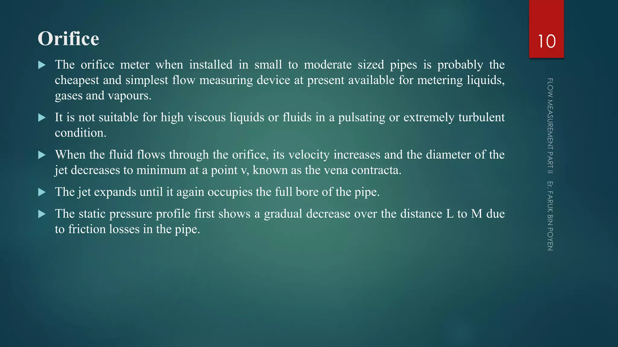 Orifice
 The orifice meter when installed in small to moderate sized pipes is probably the
cheapest and simplest flow measuring device at present available for metering liquids,
gases and vapours.
 It is not suitable for high viscous liquids or fluids in a pulsating or extremely turbulent
condition.
 When the fluid flows through the orifice, its velocity increases and the diameter of the
jet decreases to minimum at a point v, known as the vena contracta.
 The jet expands until it again occupies the full bore of the pipe.
 The static pressure profile first shows a gradual decrease over the distance L to M due
to friction losses in the pipe.
10
 