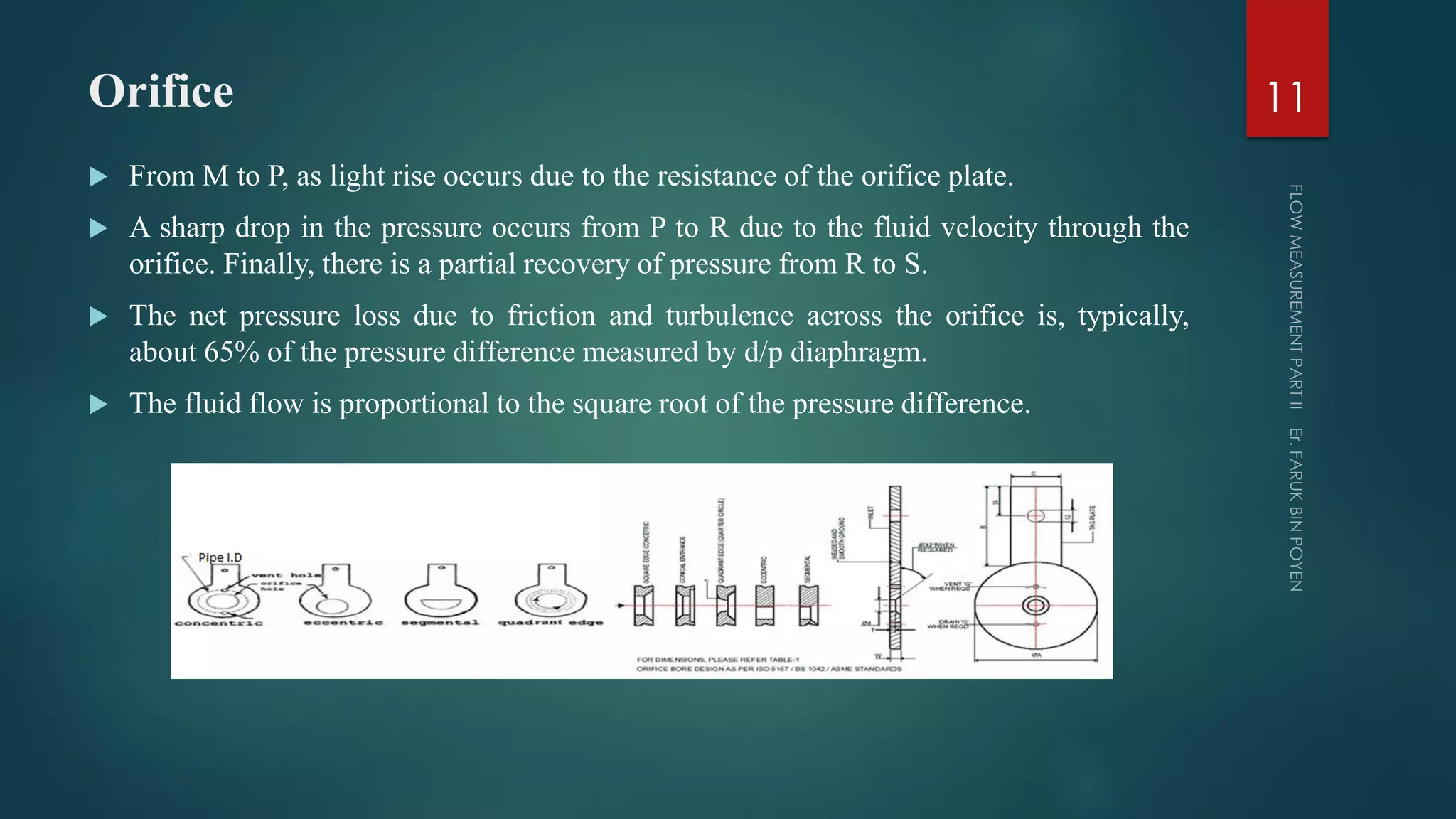 Orifice
 From M to P, as light rise occurs due to the resistance of the orifice plate.
 A sharp drop in the pressure occurs from P to R due to the fluid velocity through the
orifice. Finally, there is a partial recovery of pressure from R to S.
 The net pressure loss due to friction and turbulence across the orifice is, typically,
about 65% of the pressure difference measured by d/p diaphragm.
 The fluid flow is proportional to the square root of the pressure difference.
11
 
