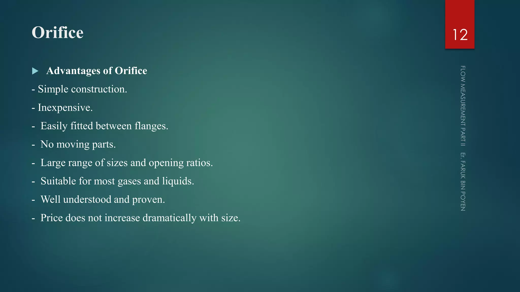 Orifice
 Advantages of Orifice
- Simple construction.
- Inexpensive.
- Easily fitted between flanges.
- No moving parts.
- Large range of sizes and opening ratios.
- Suitable for most gases and liquids.
- Well understood and proven.
- Price does not increase dramatically with size.
12
 