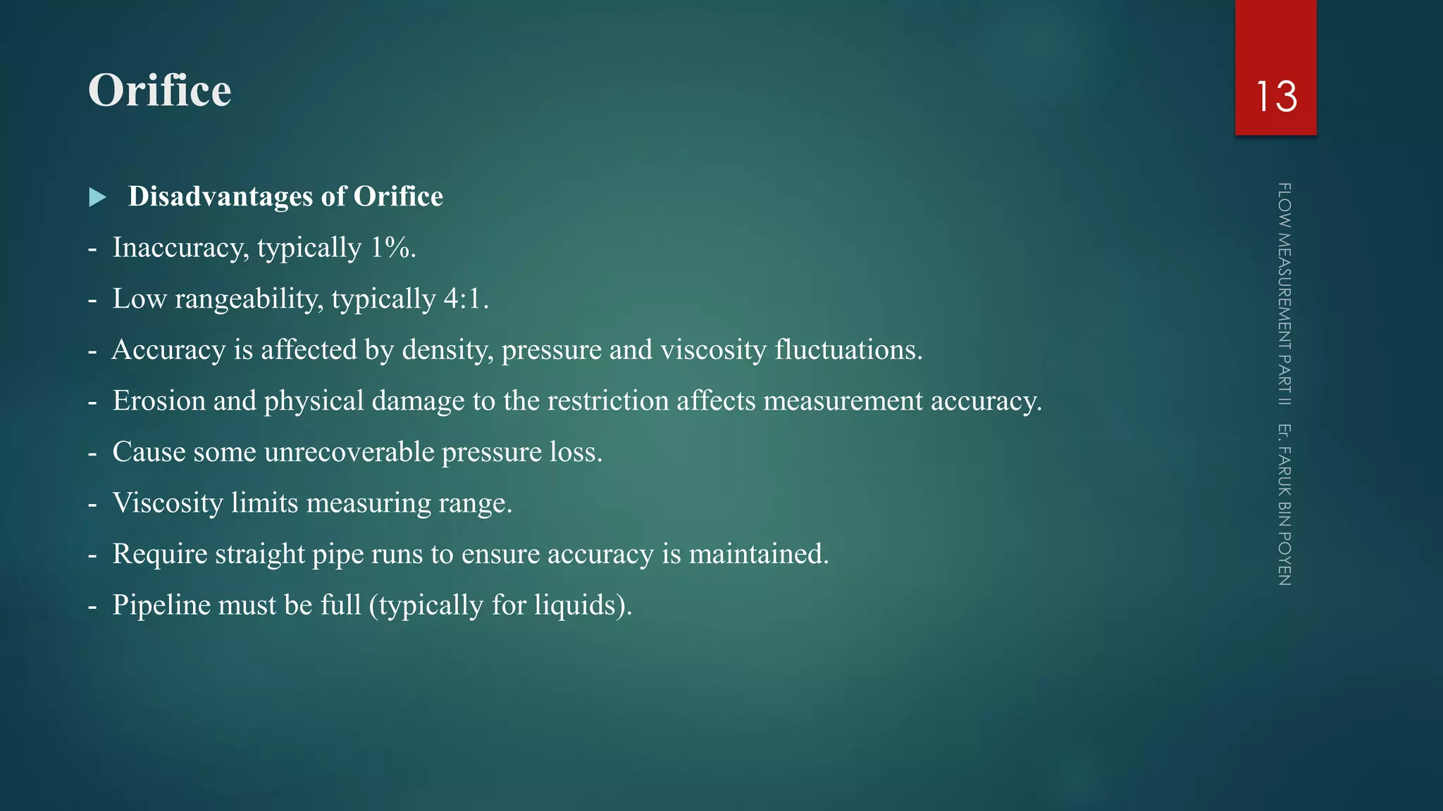 Orifice
 Disadvantages of Orifice
- Inaccuracy, typically 1%.
- Low rangeability, typically 4:1.
- Accuracy is affected by density, pressure and viscosity fluctuations.
- Erosion and physical damage to the restriction affects measurement accuracy.
- Cause some unrecoverable pressure loss.
- Viscosity limits measuring range.
- Require straight pipe runs to ensure accuracy is maintained.
- Pipeline must be full (typically for liquids).
13
 