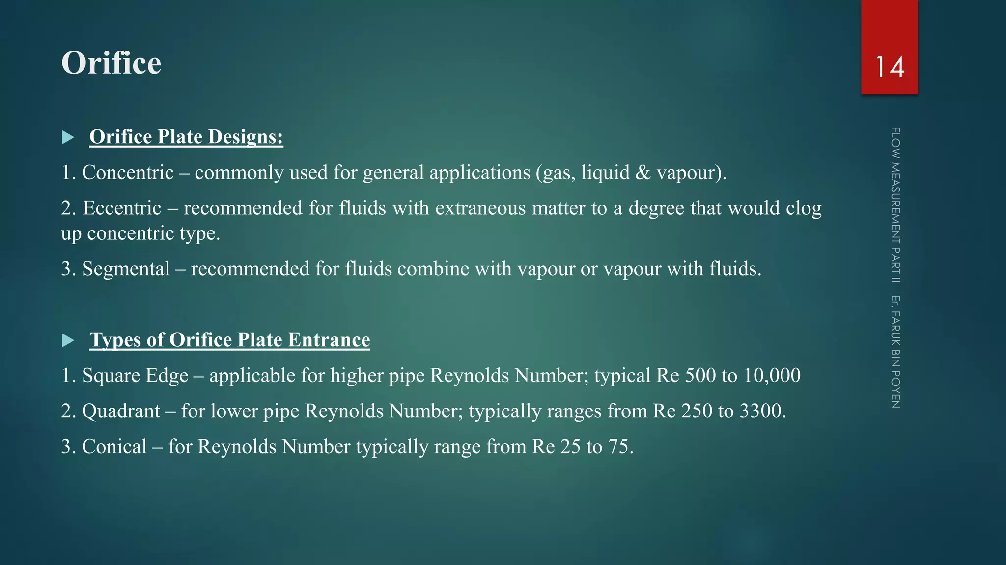 Orifice
 Orifice Plate Designs:
1. Concentric – commonly used for general applications (gas, liquid & vapour).
2. Eccentric – recommended for fluids with extraneous matter to a degree that would clog
up concentric type.
3. Segmental – recommended for fluids combine with vapour or vapour with fluids.
 Types of Orifice Plate Entrance
1. Square Edge – applicable for higher pipe Reynolds Number; typical Re 500 to 10,000
2. Quadrant – for lower pipe Reynolds Number; typically ranges from Re 250 to 3300.
3. Conical – for Reynolds Number typically range from Re 25 to 75.
14
 