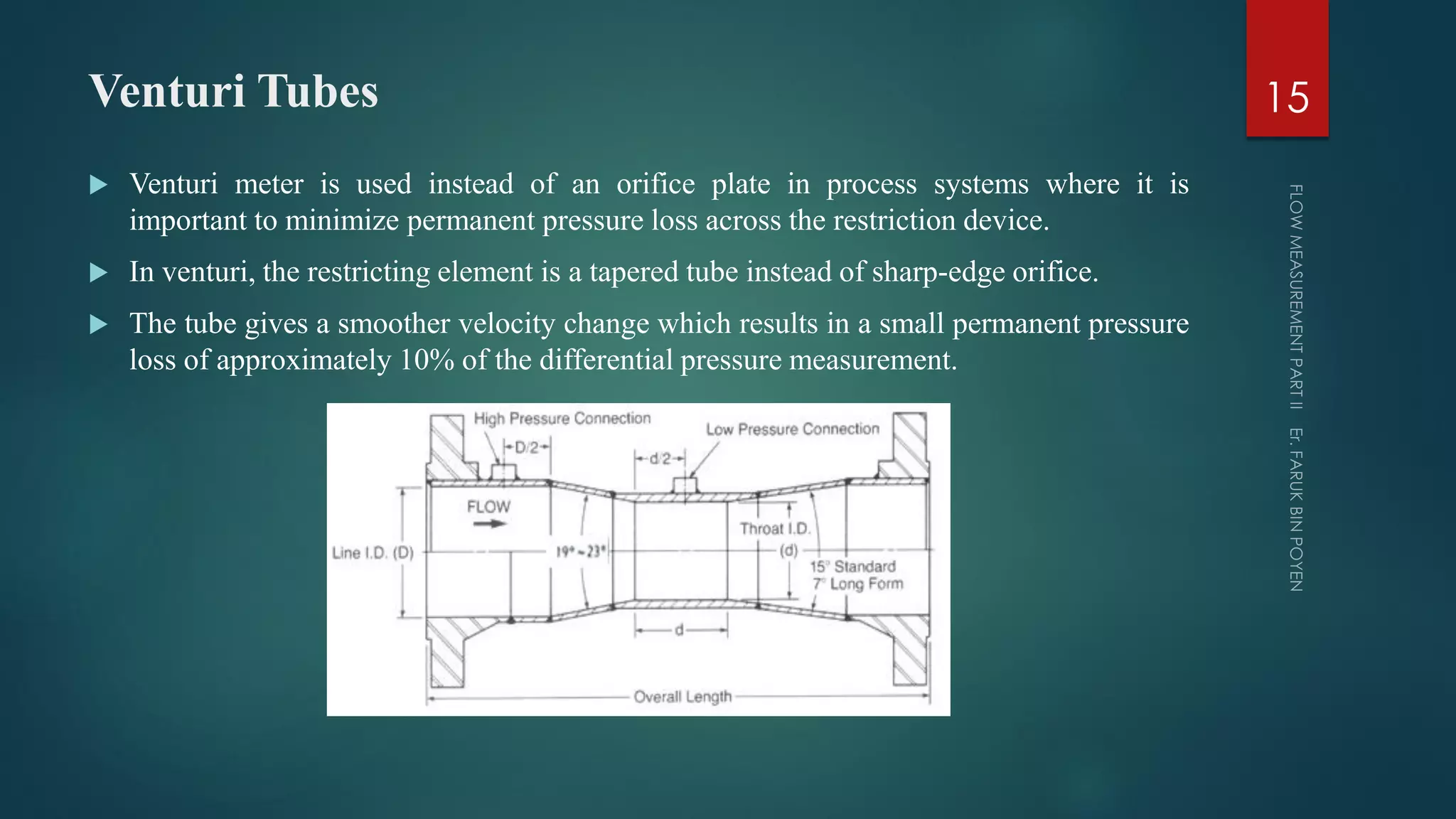 Venturi Tubes
 Venturi meter is used instead of an orifice plate in process systems where it is
important to minimize permanent pressure loss across the restriction device.
 In venturi, the restricting element is a tapered tube instead of sharp-edge orifice.
 The tube gives a smoother velocity change which results in a small permanent pressure
loss of approximately 10% of the differential pressure measurement.
15
 