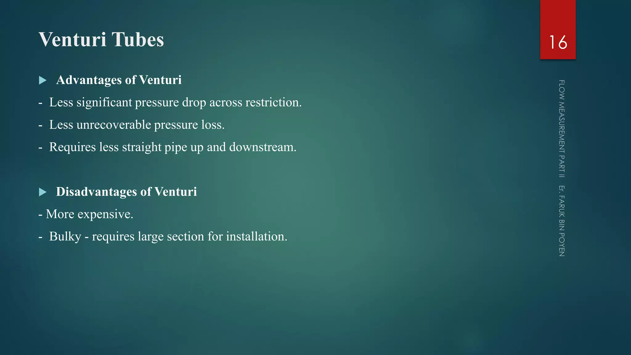 Venturi Tubes
 Advantages of Venturi
- Less significant pressure drop across restriction.
- Less unrecoverable pressure loss.
- Requires less straight pipe up and downstream.
 Disadvantages of Venturi
- More expensive.
- Bulky - requires large section for installation.
16
 