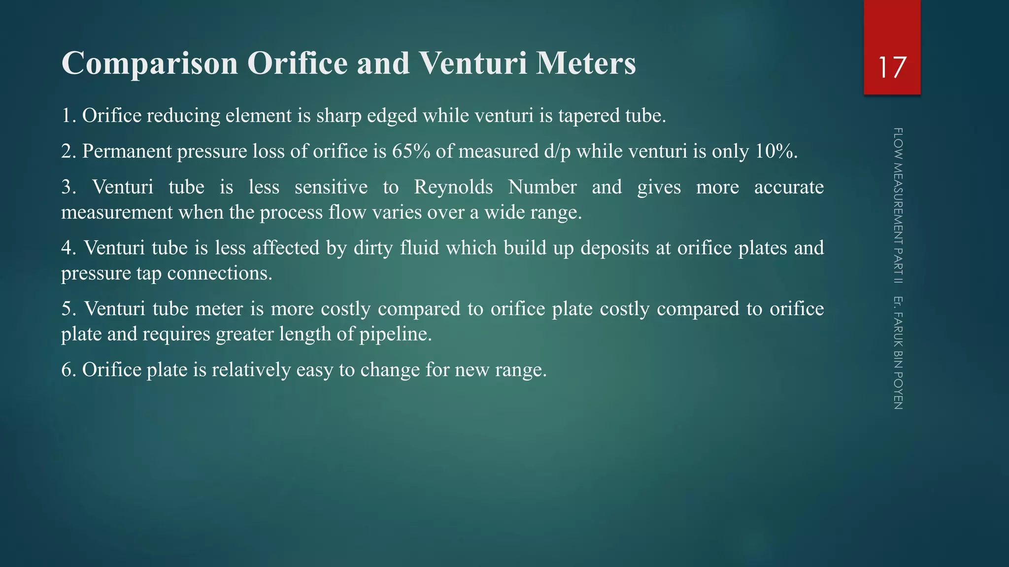 Comparison Orifice and Venturi Meters
1. Orifice reducing element is sharp edged while venturi is tapered tube.
2. Permanent pressure loss of orifice is 65% of measured d/p while venturi is only 10%.
3. Venturi tube is less sensitive to Reynolds Number and gives more accurate
measurement when the process flow varies over a wide range.
4. Venturi tube is less affected by dirty fluid which build up deposits at orifice plates and
pressure tap connections.
5. Venturi tube meter is more costly compared to orifice plate costly compared to orifice
plate and requires greater length of pipeline.
6. Orifice plate is relatively easy to change for new range.
17
 