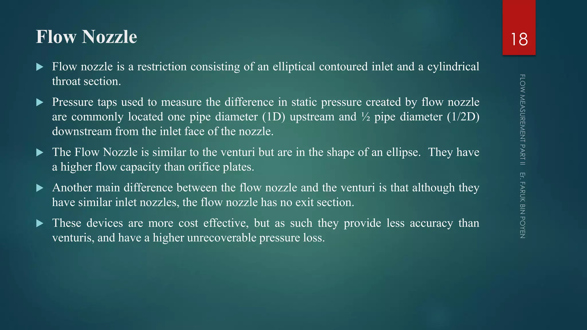 Flow Nozzle
 Flow nozzle is a restriction consisting of an elliptical contoured inlet and a cylindrical
throat section.
 Pressure taps used to measure the difference in static pressure created by flow nozzle
are commonly located one pipe diameter (1D) upstream and ½ pipe diameter (1/2D)
downstream from the inlet face of the nozzle.
 The Flow Nozzle is similar to the venturi but are in the shape of an ellipse. They have
a higher flow capacity than orifice plates.
 Another main difference between the flow nozzle and the venturi is that although they
have similar inlet nozzles, the flow nozzle has no exit section.
 These devices are more cost effective, but as such they provide less accuracy than
venturis, and have a higher unrecoverable pressure loss.
18
 