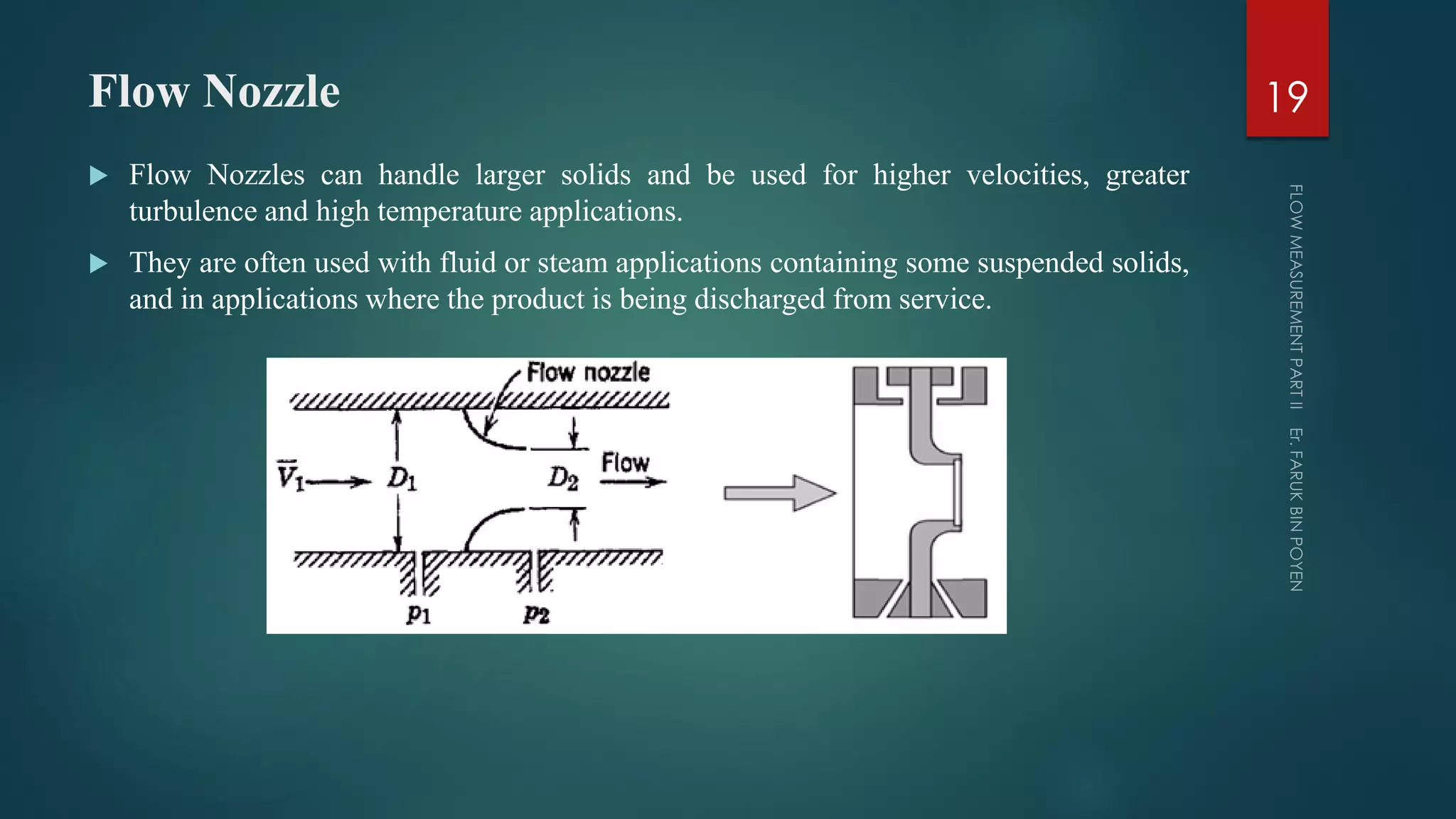 Flow Nozzle
 Flow Nozzles can handle larger solids and be used for higher velocities, greater
turbulence and high temperature applications.
 They are often used with fluid or steam applications containing some suspended solids,
and in applications where the product is being discharged from service.
19
 