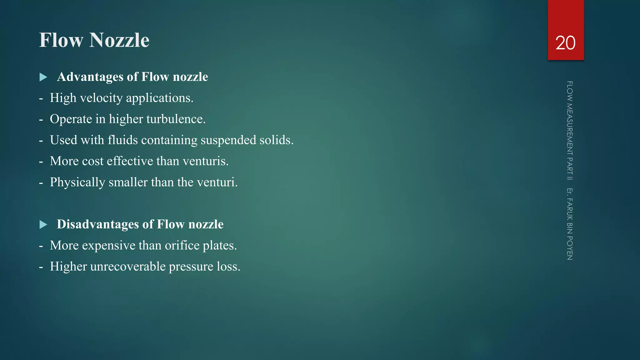 Flow Nozzle
 Advantages of Flow nozzle
- High velocity applications.
- Operate in higher turbulence.
- Used with fluids containing suspended solids.
- More cost effective than venturis.
- Physically smaller than the venturi.
 Disadvantages of Flow nozzle
- More expensive than orifice plates.
- Higher unrecoverable pressure loss.
20
 