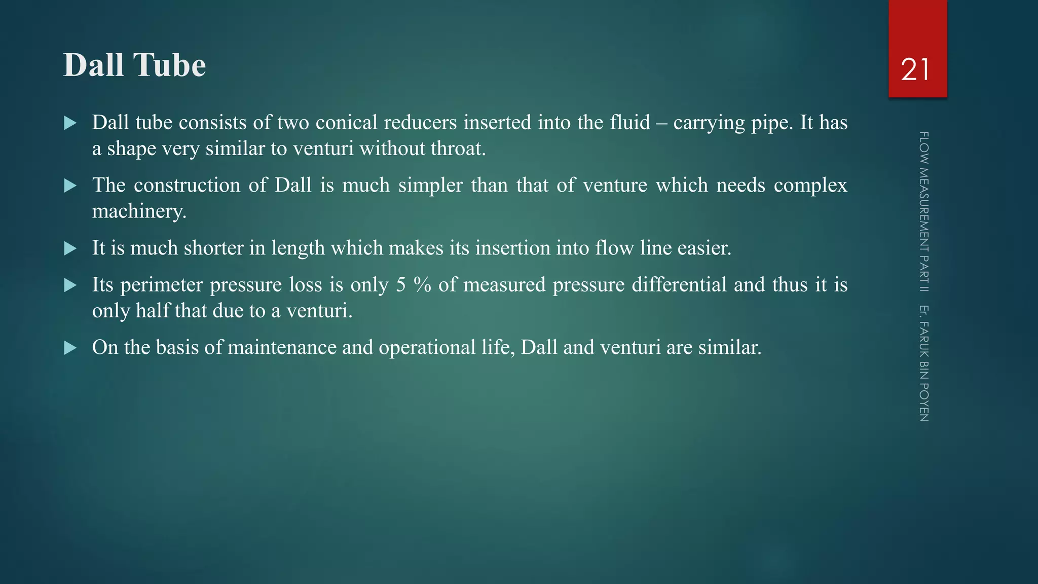 Dall Tube
 Dall tube consists of two conical reducers inserted into the fluid – carrying pipe. It has
a shape very similar to venturi without throat.
 The construction of Dall is much simpler than that of venture which needs complex
machinery.
 It is much shorter in length which makes its insertion into flow line easier.
 Its perimeter pressure loss is only 5 % of measured pressure differential and thus it is
only half that due to a venturi.
 On the basis of maintenance and operational life, Dall and venturi are similar.
21
 