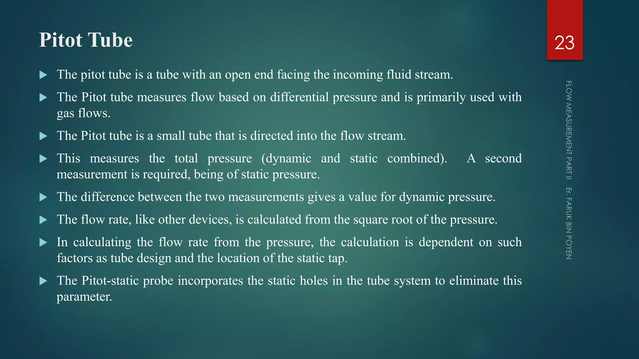 Pitot Tube
 The pitot tube is a tube with an open end facing the incoming fluid stream.
 The Pitot tube measures flow based on differential pressure and is primarily used with
gas flows.
 The Pitot tube is a small tube that is directed into the flow stream.
 This measures the total pressure (dynamic and static combined). A second
measurement is required, being of static pressure.
 The difference between the two measurements gives a value for dynamic pressure.
 The flow rate, like other devices, is calculated from the square root of the pressure.
 In calculating the flow rate from the pressure, the calculation is dependent on such
factors as tube design and the location of the static tap.
 The Pitot-static probe incorporates the static holes in the tube system to eliminate this
parameter.
23
 