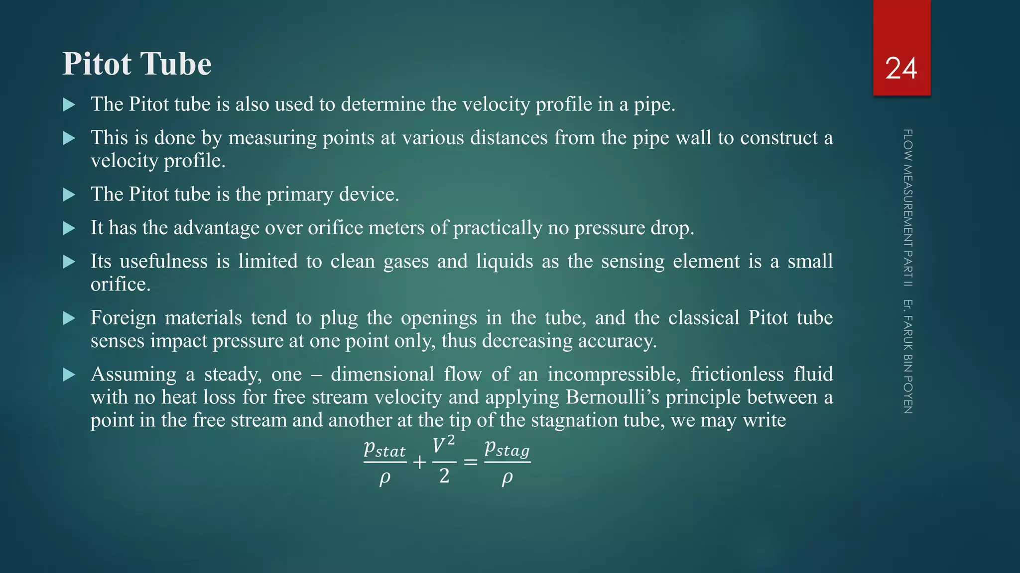 Pitot Tube
 The Pitot tube is also used to determine the velocity profile in a pipe.
 This is done by measuring points at various distances from the pipe wall to construct a
velocity profile.
 The Pitot tube is the primary device.
 It has the advantage over orifice meters of practically no pressure drop.
 Its usefulness is limited to clean gases and liquids as the sensing element is a small
orifice.
 Foreign materials tend to plug the openings in the tube, and the classical Pitot tube
senses impact pressure at one point only, thus decreasing accuracy.
 Assuming a steady, one – dimensional flow of an incompressible, frictionless fluid
with no heat loss for free stream velocity and applying Bernoulli’s principle between a
point in the free stream and another at the tip of the stagnation tube, we may write
𝑝𝑠𝑡𝑎𝑡
𝜌
+
𝑉2
2
=
𝑝𝑠𝑡𝑎𝑔
𝜌
24
 