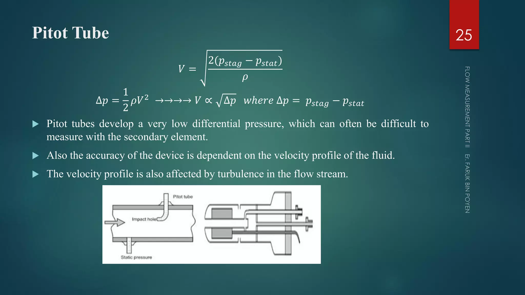 Pitot Tube
𝑉 =
2(𝑝𝑠𝑡𝑎𝑔 − 𝑝𝑠𝑡𝑎𝑡)
𝜌
∆𝑝 =
1
2
𝜌𝑉2 →→→→ 𝑉 ∝ ∆𝑝 𝑤ℎ𝑒𝑟𝑒 ∆𝑝 = 𝑝𝑠𝑡𝑎𝑔 − 𝑝𝑠𝑡𝑎𝑡
 Pitot tubes develop a very low differential pressure, which can often be difficult to
measure with the secondary element.
 Also the accuracy of the device is dependent on the velocity profile of the fluid.
 The velocity profile is also affected by turbulence in the flow stream.
25
 