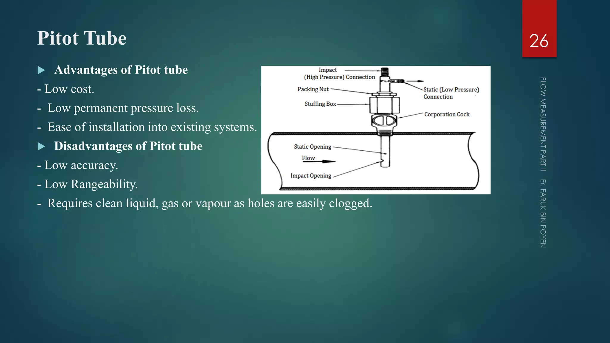 Pitot Tube
 Advantages of Pitot tube
- Low cost.
- Low permanent pressure loss.
- Ease of installation into existing systems.
 Disadvantages of Pitot tube
- Low accuracy.
- Low Rangeability.
- Requires clean liquid, gas or vapour as holes are easily clogged.
26
 