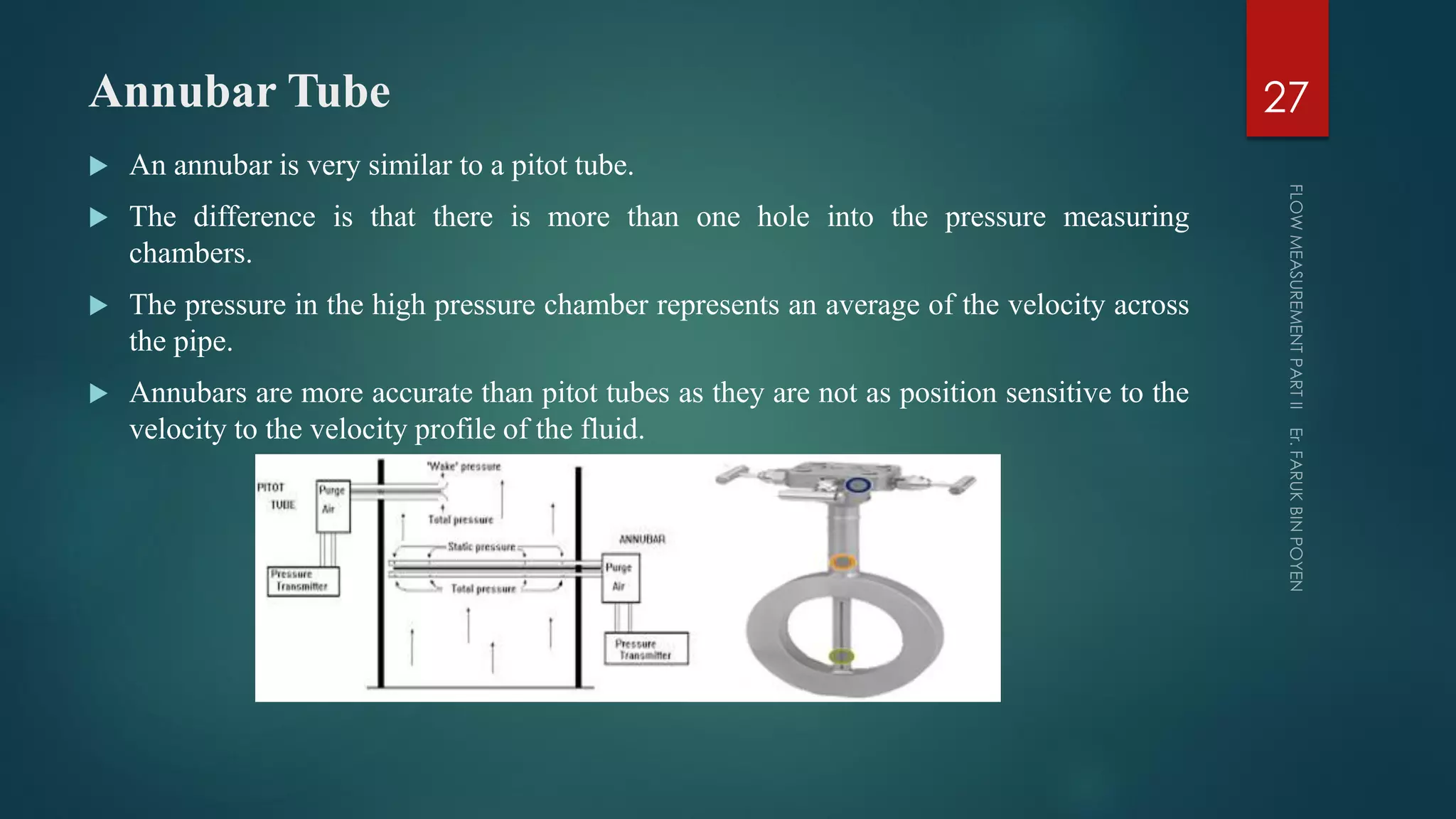 Annubar Tube
 An annubar is very similar to a pitot tube.
 The difference is that there is more than one hole into the pressure measuring
chambers.
 The pressure in the high pressure chamber represents an average of the velocity across
the pipe.
 Annubars are more accurate than pitot tubes as they are not as position sensitive to the
velocity to the velocity profile of the fluid.
27
 