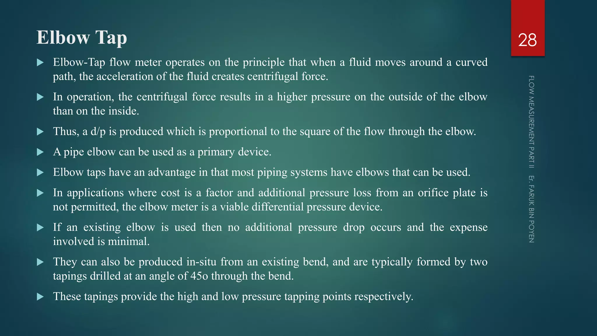Elbow Tap
 Elbow-Tap flow meter operates on the principle that when a fluid moves around a curved
path, the acceleration of the fluid creates centrifugal force.
 In operation, the centrifugal force results in a higher pressure on the outside of the elbow
than on the inside.
 Thus, a d/p is produced which is proportional to the square of the flow through the elbow.
 A pipe elbow can be used as a primary device.
 Elbow taps have an advantage in that most piping systems have elbows that can be used.
 In applications where cost is a factor and additional pressure loss from an orifice plate is
not permitted, the elbow meter is a viable differential pressure device.
 If an existing elbow is used then no additional pressure drop occurs and the expense
involved is minimal.
 They can also be produced in-situ from an existing bend, and are typically formed by two
tapings drilled at an angle of 45o through the bend.
 These tapings provide the high and low pressure tapping points respectively.
28
 