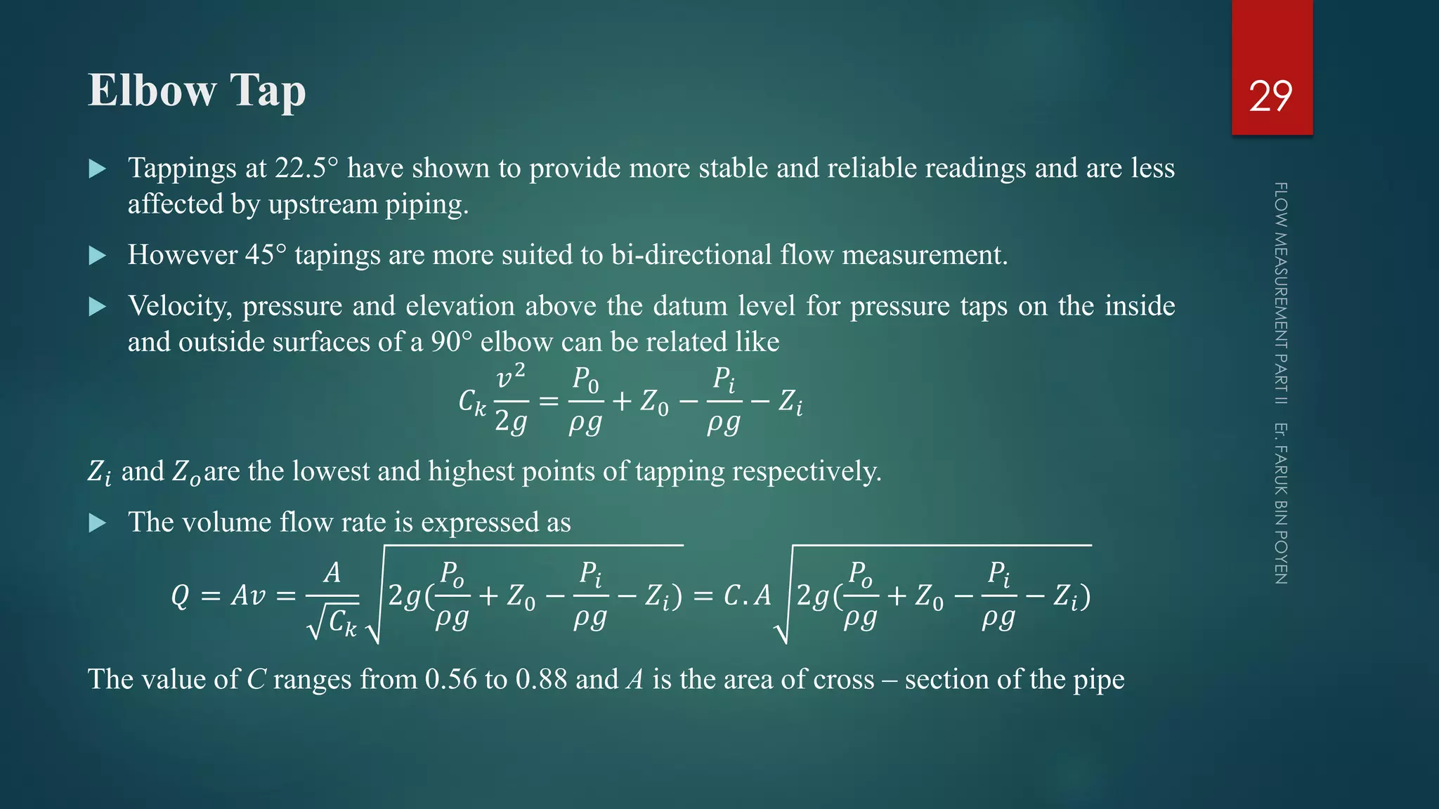Elbow Tap
 Tappings at 22.5° have shown to provide more stable and reliable readings and are less
affected by upstream piping.
 However 45° tapings are more suited to bi-directional flow measurement.
 Velocity, pressure and elevation above the datum level for pressure taps on the inside
and outside surfaces of a 90° elbow can be related like
𝐶 𝑘
𝑣2
2𝑔
=
𝑃0
𝜌𝑔
+ 𝑍0 −
𝑃𝑖
𝜌𝑔
− 𝑍𝑖
𝑍𝑖 and 𝑍 𝑜are the lowest and highest points of tapping respectively.
 The volume flow rate is expressed as
𝑄 = 𝐴𝑣 =
𝐴
𝐶 𝑘
2𝑔(
𝑃𝑜
𝜌𝑔
+ 𝑍0 −
𝑃𝑖
𝜌𝑔
− 𝑍𝑖) = 𝐶. 𝐴 2𝑔(
𝑃𝑜
𝜌𝑔
+ 𝑍0 −
𝑃𝑖
𝜌𝑔
− 𝑍𝑖)
The value of C ranges from 0.56 to 0.88 and A is the area of cross – section of the pipe
29
 