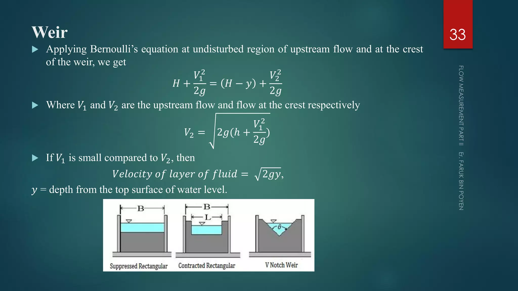 Weir
 Applying Bernoulli’s equation at undisturbed region of upstream flow and at the crest
of the weir, we get
𝐻 +
𝑉1
2
2𝑔
= 𝐻 − 𝑦 +
𝑉2
2
2𝑔
 Where 𝑉1 and 𝑉2 are the upstream flow and flow at the crest respectively
𝑉2 = 2𝑔(ℎ +
𝑉1
2
2𝑔
)
 If 𝑉1 is small compared to 𝑉2, then
𝑉𝑒𝑙𝑜𝑐𝑖𝑡𝑦 𝑜𝑓 𝑙𝑎𝑦𝑒𝑟 𝑜𝑓 𝑓𝑙𝑢𝑖𝑑 = 2𝑔𝑦,
𝑦 = depth from the top surface of water level.
33
 