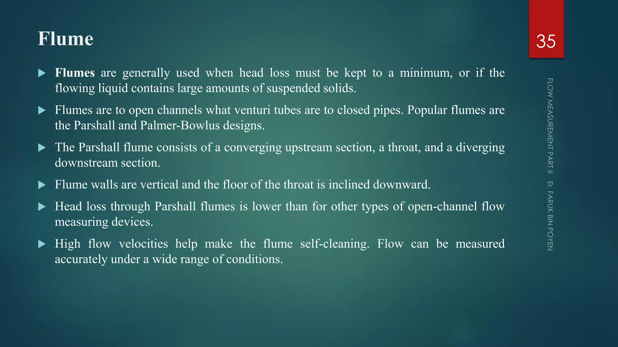Flume
 Flumes are generally used when head loss must be kept to a minimum, or if the
flowing liquid contains large amounts of suspended solids.
 Flumes are to open channels what venturi tubes are to closed pipes. Popular flumes are
the Parshall and Palmer-Bowlus designs.
 The Parshall flume consists of a converging upstream section, a throat, and a diverging
downstream section.
 Flume walls are vertical and the floor of the throat is inclined downward.
 Head loss through Parshall flumes is lower than for other types of open-channel flow
measuring devices.
 High flow velocities help make the flume self-cleaning. Flow can be measured
accurately under a wide range of conditions.
35
 