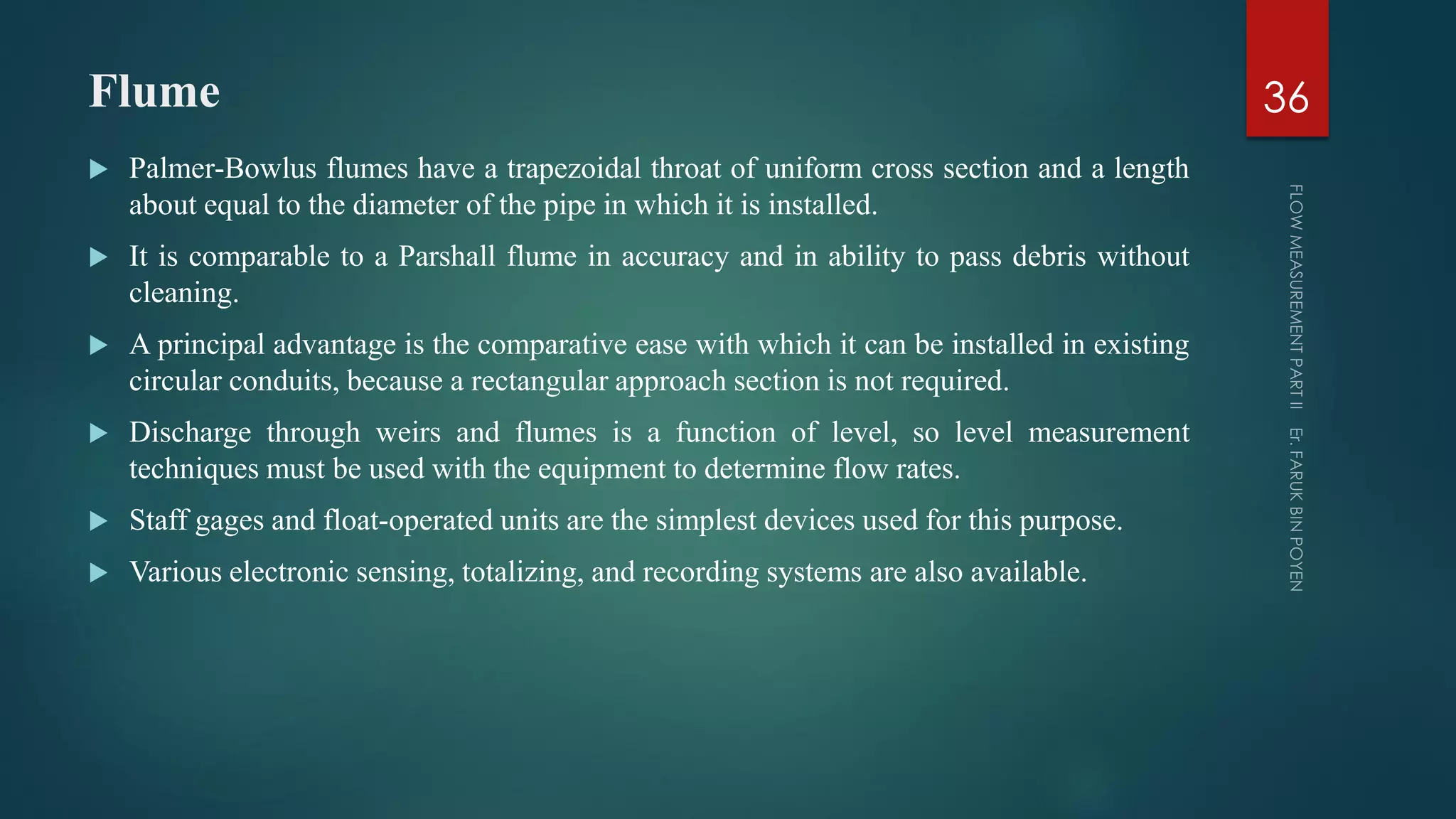 Flume
 Palmer-Bowlus flumes have a trapezoidal throat of uniform cross section and a length
about equal to the diameter of the pipe in which it is installed.
 It is comparable to a Parshall flume in accuracy and in ability to pass debris without
cleaning.
 A principal advantage is the comparative ease with which it can be installed in existing
circular conduits, because a rectangular approach section is not required.
 Discharge through weirs and flumes is a function of level, so level measurement
techniques must be used with the equipment to determine flow rates.
 Staff gages and float-operated units are the simplest devices used for this purpose.
 Various electronic sensing, totalizing, and recording systems are also available.
36
 