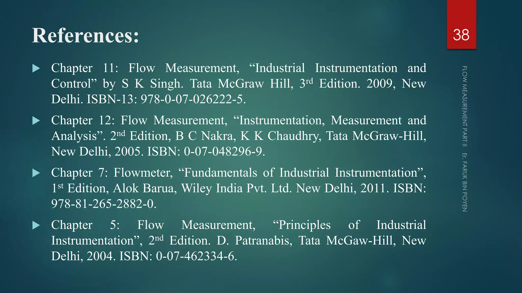 References:
 Chapter 11: Flow Measurement, “Industrial Instrumentation and
Control” by S K Singh. Tata McGraw Hill, 3rd Edition. 2009, New
Delhi. ISBN-13: 978-0-07-026222-5.
 Chapter 12: Flow Measurement, “Instrumentation, Measurement and
Analysis”. 2nd Edition, B C Nakra, K K Chaudhry, Tata McGraw-Hill,
New Delhi, 2005. ISBN: 0-07-048296-9.
 Chapter 7: Flowmeter, “Fundamentals of Industrial Instrumentation”,
1st Edition, Alok Barua, Wiley India Pvt. Ltd. New Delhi, 2011. ISBN:
978-81-265-2882-0.
 Chapter 5: Flow Measurement, “Principles of Industrial
Instrumentation”, 2nd Edition. D. Patranabis, Tata McGaw-Hill, New
Delhi, 2004. ISBN: 0-07-462334-6.
38
 