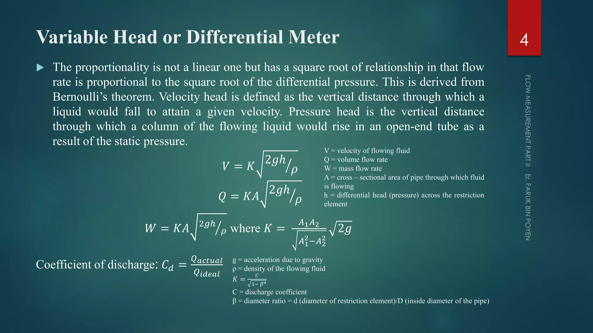 Variable Head or Differential Meter
 The proportionality is not a linear one but has a square root of relationship in that flow
rate is proportional to the square root of the differential pressure. This is derived from
Bernoulli’s theorem. Velocity head is defined as the vertical distance through which a
liquid would fall to attain a given velocity. Pressure head is the vertical distance
through which a column of the flowing liquid would rise in an open-end tube as a
result of the static pressure.
𝑉 = 𝐾
2𝑔ℎ
𝜌
𝑄 = 𝐾𝐴
2𝑔ℎ
𝜌
𝑊 = 𝐾𝐴 2𝑔ℎ
𝜌 where 𝐾 =
𝐴1 𝐴2
𝐴1
2−𝐴2
2
2𝑔
Coefficient of discharge: 𝐶 𝑑 =
𝑄 𝑎𝑐𝑡𝑢𝑎𝑙
𝑄 𝑖𝑑𝑒𝑎𝑙
4
V = velocity of flowing fluid
Q = volume flow rate
W = mass flow rate
A = cross – sectional area of pipe through which fluid
is flowing
h = differential head (pressure) across the restriction
element
g = acceleration due to gravity
ρ = density of the flowing fluid
𝐾 =
𝐶
1− 𝛽4
C = discharge coefficient
β = diameter ratio = d (diameter of restriction element)/D (inside diameter of the pipe)
 