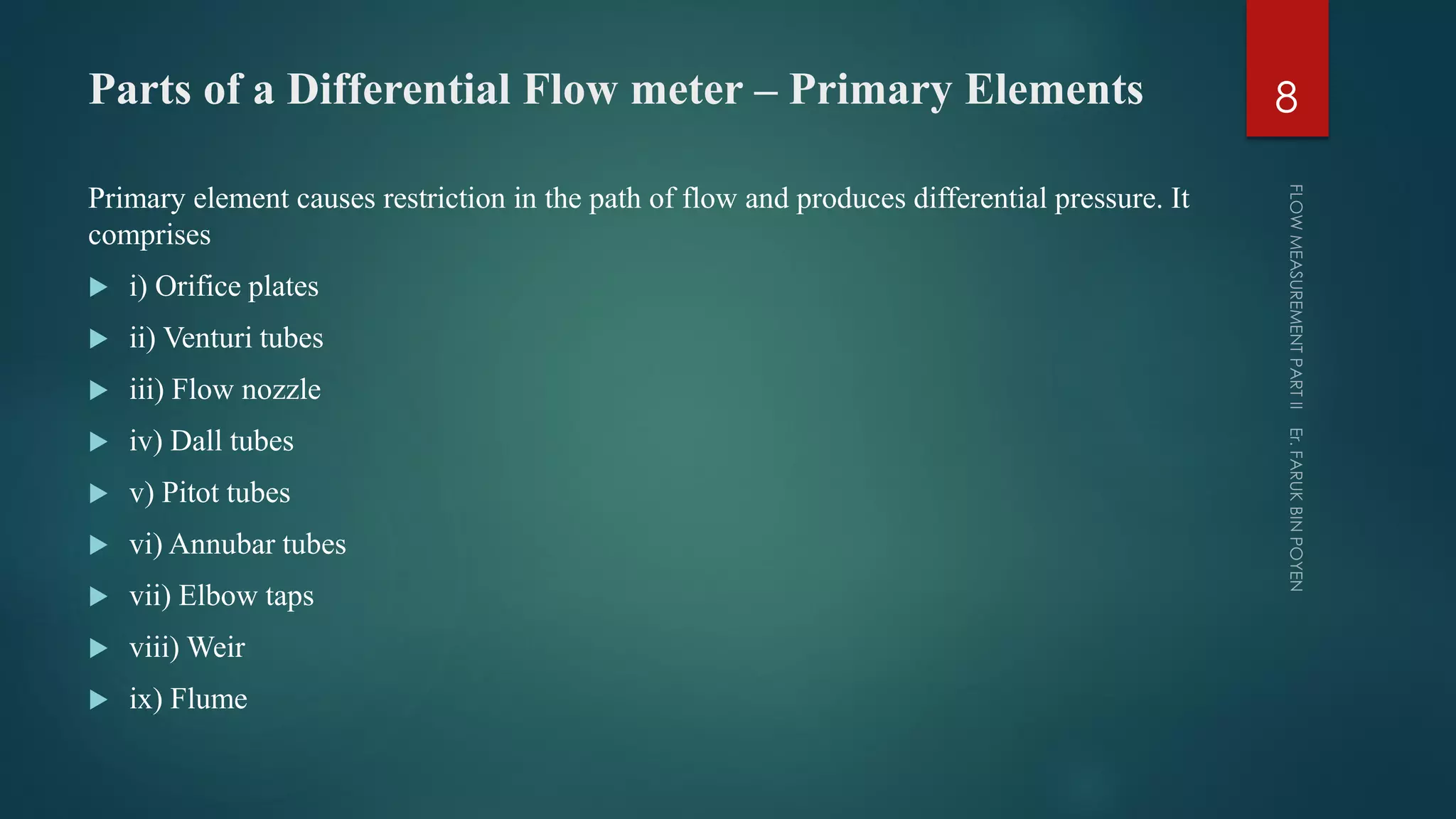 Parts of a Differential Flow meter – Primary Elements
Primary element causes restriction in the path of flow and produces differential pressure. It
comprises
 i) Orifice plates
 ii) Venturi tubes
 iii) Flow nozzle
 iv) Dall tubes
 v) Pitot tubes
 vi) Annubar tubes
 vii) Elbow taps
 viii) Weir
 ix) Flume
8
 