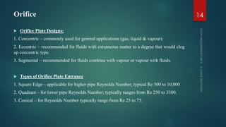Orifice
 Orifice Plate Designs:
1. Concentric – commonly used for general applications (gas, liquid & vapour).
2. Eccentric – recommended for fluids with extraneous matter to a degree that would clog
up concentric type.
3. Segmental – recommended for fluids combine with vapour or vapour with fluids.
 Types of Orifice Plate Entrance
1. Square Edge – applicable for higher pipe Reynolds Number; typical Re 500 to 10,000
2. Quadrant – for lower pipe Reynolds Number; typically ranges from Re 250 to 3300.
3. Conical – for Reynolds Number typically range from Re 25 to 75.
14
 