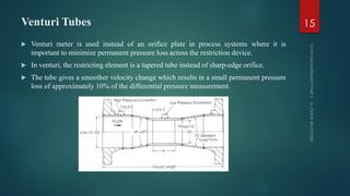 Venturi Tubes
 Venturi meter is used instead of an orifice plate in process systems where it is
important to minimize permanent pressure loss across the restriction device.
 In venturi, the restricting element is a tapered tube instead of sharp-edge orifice.
 The tube gives a smoother velocity change which results in a small permanent pressure
loss of approximately 10% of the differential pressure measurement.
15
 
