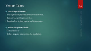 Venturi Tubes
 Advantages of Venturi
- Less significant pressure drop across restriction.
- Less unrecoverable pressure loss.
- Requires less straight pipe up and downstream.
 Disadvantages of Venturi
- More expensive.
- Bulky - requires large section for installation.
16
 