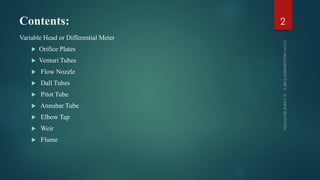 Contents:
Variable Head or Differential Meter
 Orifice Plates
 Venturi Tubes
 Flow Nozzle
 Dall Tubes
 Pitot Tube
 Annubar Tube
 Elbow Tap
 Weir
 Flume
2
 