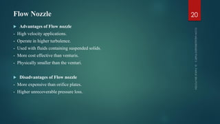 Flow Nozzle
 Advantages of Flow nozzle
- High velocity applications.
- Operate in higher turbulence.
- Used with fluids containing suspended solids.
- More cost effective than venturis.
- Physically smaller than the venturi.
 Disadvantages of Flow nozzle
- More expensive than orifice plates.
- Higher unrecoverable pressure loss.
20
 