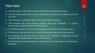 Pitot Tube
 The pitot tube is a tube with an open end facing the incoming fluid stream.
 The Pitot tube measures flow based on differential pressure and is primarily used with
gas flows.
 The Pitot tube is a small tube that is directed into the flow stream.
 This measures the total pressure (dynamic and static combined). A second
measurement is required, being of static pressure.
 The difference between the two measurements gives a value for dynamic pressure.
 The flow rate, like other devices, is calculated from the square root of the pressure.
 In calculating the flow rate from the pressure, the calculation is dependent on such
factors as tube design and the location of the static tap.
 The Pitot-static probe incorporates the static holes in the tube system to eliminate this
parameter.
23
 